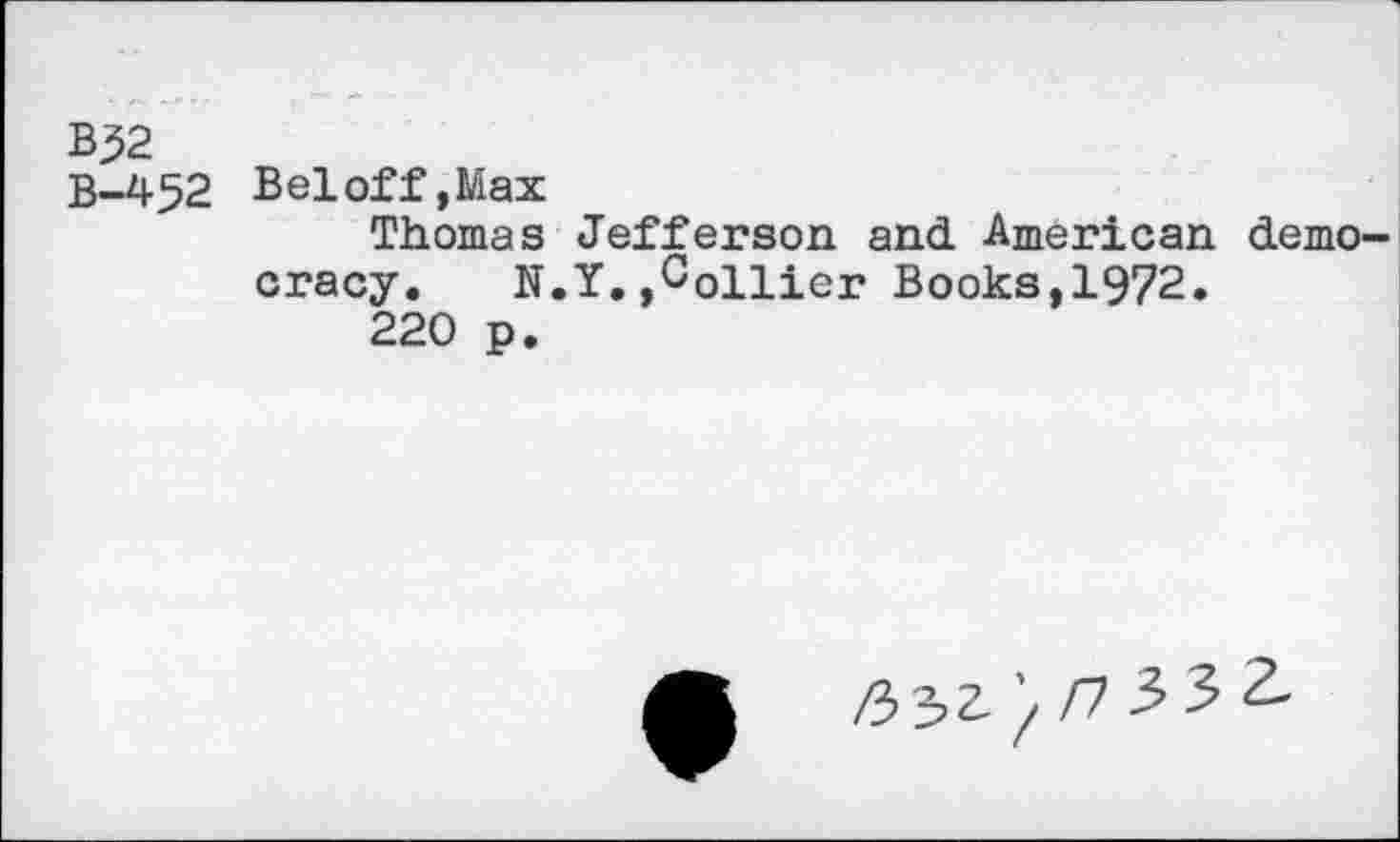 ﻿B32
B-452 Beloff,Max
Thomas Jefferson and American democracy. N.Y.,Collier Books,1972.
220 p.